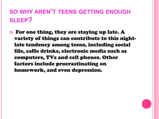 SO WHY AREN’T TEENS GETTING ENOUGH
SLEEP?
 For one thing, they are staying up late. A
variety of things can contribute to this night-
late tendency among teens, including social
life, caffe drinks, electronic media such as
computers, TVs and cell phones. Other
factors include procrastinating on
homework, and even depression.
 