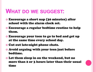 WHAT DO WE SUGGEST:
 Encourage a short nap (30 minutes) after
school with the alarm clock set.
 Encourage a regular bedtime routine to help
them.
 Encourage your teen to go to bed and get up
at the same time every school day.
 Cut out late-night phone chats.
 Avoid arguing with your teen just before
bedtime.
 Let them sleep in on the weekend, but no
more than 2 or 3 hours later than their usual
time
 