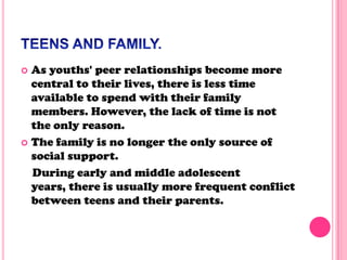  As youths' peer relationships become more
central to their lives, there is less time
available to spend with their family
members. However, the lack of time is not
the only reason.
 The family is no longer the only source of
social support.
During early and middle adolescent
years, there is usually more frequent conflict
between teens and their parents.
 