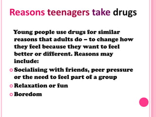 Young people use drugs for similar
reasons that adults do – to change how
they feel because they want to feel
better or different. Reasons may
include:
 Socialising with friends, peer pressure
or the need to feel part of a group
 Relaxation or fun
 Boredom
Reasons teenagers take drugs
 