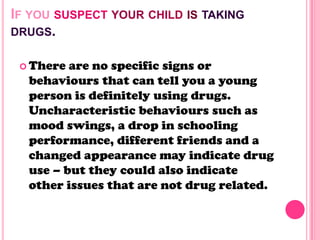 IF YOU SUSPECT YOUR CHILD IS TAKING
DRUGS.
 There are no specific signs or
behaviours that can tell you a young
person is definitely using drugs.
Uncharacteristic behaviours such as
mood swings, a drop in schooling
performance, different friends and a
changed appearance may indicate drug
use – but they could also indicate
other issues that are not drug related.
 