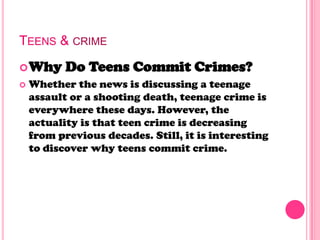 TEENS & CRIME
Why Do Teens Commit Crimes?
 Whether the news is discussing a teenage
assault or a shooting death, teenage crime is
everywhere these days. However, the
actuality is that teen crime is decreasing
from previous decades. Still, it is interesting
to discover why teens commit crime.
 