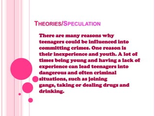 THEORIES/SPECULATION
There are many reasons why
teenagers could be influenced into
committing crimes. One reason is
their inexperience and youth. A lot of
times being young and having a lack of
experience can lead teenagers into
dangerous and often criminal
situations, such as joining
gangs, taking or dealing drugs and
drinking.
 