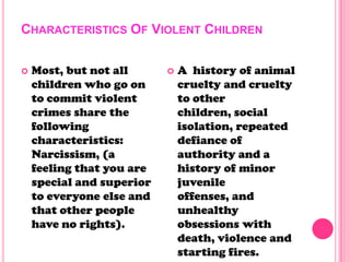 CHARACTERISTICS OF VIOLENT CHILDREN
 Most, but not all
children who go on
to commit violent
crimes share the
following
characteristics:
Narcissism, (a
feeling that you are
special and superior
to everyone else and
that other people
have no rights).
 A history of animal
cruelty and cruelty
to other
children, social
isolation, repeated
defiance of
authority and a
history of minor
juvenile
offenses, and
unhealthy
obsessions with
death, violence and
starting fires.
 