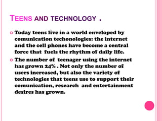 TEENS AND TECHNOLOGY .
 Today teens live in a world enveloped by
comunication techonologies: the internet
and the cell phones have become a central
force that fuels the rhythm of daily life.
 The number of teenager using the internet
has grown 24% . Not only the number of
users increased, but also the variety of
technologies that teens use to support their
comunication, research and entertainment
desires has grown.
 