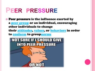 PEER PRESSURE
 Peer pressure is the influence exerted by
a peer group or an individual, encouraging
other individuals to change
their attitudes, values, or behaviors in order
to conform to groupnorms
 