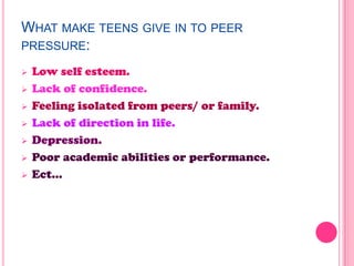 WHAT MAKE TEENS GIVE IN TO PEER
PRESSURE:
 Low self esteem.
 Lack of confidence.
 Feeling isolated from peers/ or family.
 Lack of direction in life.
 Depression.
 Poor academic abilities or performance.
 Ect…
 