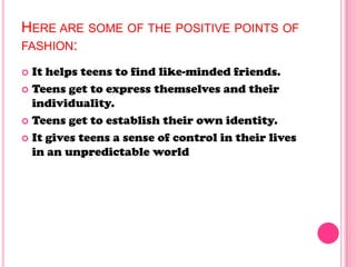 HERE ARE SOME OF THE POSITIVE POINTS OF
FASHION:
 It helps teens to find like-minded friends.
 Teens get to express themselves and their
individuality.
 Teens get to establish their own identity.
 It gives teens a sense of control in their lives
in an unpredictable world
 