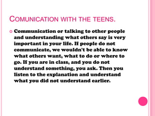 COMUNICATION WITH THE TEENS.
 Communication or talking to other people
and understanding what others say is very
important in your life. If people do not
communicate, we wouldn't be able to know
what others want, what to do or where to
go. If you are in class, and you do not
understand something, you ask. Then you
listen to the explanation and understand
what you did not understand earlier.
 