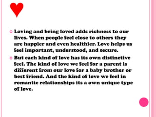 ♥
 Loving and being loved adds richness to our
lives. When people feel close to others they
are happier and even healthier. Love helps us
feel important, understood, and secure.
 But each kind of love has its own distinctive
feel. The kind of love we feel for a parent is
different from our love for a baby brother or
best friend. And the kind of love we feel in
romantic relationships its a own unique type
of love.
 