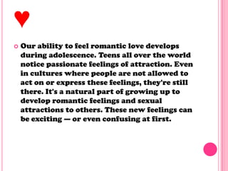 ♥
 Our ability to feel romantic love develops
during adolescence. Teens all over the world
notice passionate feelings of attraction. Even
in cultures where people are not allowed to
act on or express these feelings, they're still
there. It's a natural part of growing up to
develop romantic feelings and sexual
attractions to others. These new feelings can
be exciting — or even confusing at first.
 
