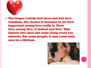 ..
 The longer I study lost loves and lost love
reunions, the clearer it becomes to me how
important young love really is. First
love, young love, is indeed real love. This
intense love does not come along every ten
minutes. For some people, it may come only
once in a lifetime.
 