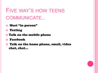 FIVE WAY’S HOW TEENS
COMMUNICATE..
 Meet ―in person‖
 Texting
 Talk on the mobile phone
 Facebook
 Talk on the home phone, email, video
chat, chat…
 