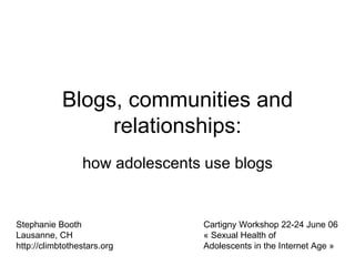 Blogs, communities and relationships: how adolescents use blogs Stephanie Booth Lausanne, CH http://climbtothestars.org Cartigny Workshop 22-24 June 06 «  Sexual Health of Adolescents in the Internet Age » 