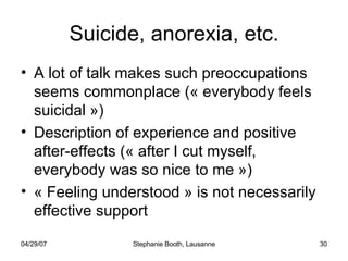 Suicide, anorexia, etc. A lot of talk makes such preoccupations seems commonplace (« everybody feels suicidal ») Description of experience and positive after-effects (« after I cut myself, everybody was so nice to me ») « Feeling understood » is not necessarily effective support 