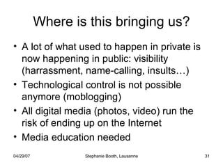 Where is this bringing us? A lot of what used to happen in private is now happening in public: visibility (harrassment, name-calling, insults…) Technological control is not possible anymore (moblogging) All digital media (photos, video) run the risk of ending up on the Internet Media education needed 