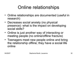 Online relationships Online relationships are documented (useful in research) Decreases social anxiety (no physical presence): what is the impact on developing social skills? Online is just another way of interacting or meeting people (no online/offline fracture) Teenagers meet new people online and bring the relationship offline; they have a social life online 