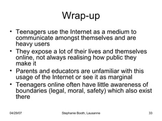 Wrap-up Teenagers use the Internet as a medium to communicate amongst themselves and are heavy users They expose a lot of their lives and themselves online, not always realising how public they make it Parents and educators are unfamiliar with this usage of the Internet or see it as marginal Teenagers online often have little awareness of boundaries (legal, moral, safety) which also exist there 