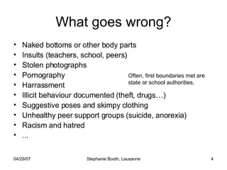 What goes wrong? Naked bottoms or other body parts Insults (teachers, school, peers) Stolen photographs Pornography Harrassment  Illicit behaviour documented (theft, drugs…) Suggestive poses and skimpy clothing Unhealthy peer support groups (suicide, anorexia) Racism and hatred ... Often, first boundaries met are state or school authorities. 