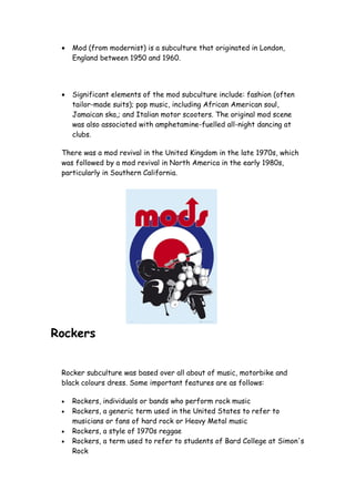 •   Mod (from modernist) is a subculture that originated in London,
     England between 1950 and 1960.




 •   Significant elements of the mod subculture include: fashion (often
     tailor-made suits); pop music, including African American soul,
     Jamaican ska,; and Italian motor scooters. The original mod scene
     was also associated with amphetamine-fuelled all-night dancing at
     clubs.

 There was a mod revival in the United Kingdom in the late 1970s, which
 was followed by a mod revival in North America in the early 1980s,
 particularly in Southern California.




Rockers


 Rocker subculture was based over all about of music, motorbike and
 black colours dress. Some important features are as follows:

 •   Rockers, individuals or bands who perform rock music
 •   Rockers, a generic term used in the United States to refer to
     musicians or fans of hard rock or Heavy Metal music
 •   Rockers, a style of 1970s reggae
 •   Rockers, a term used to refer to students of Bard College at Simon's
     Rock
 