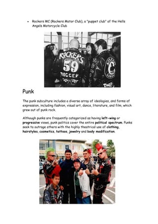 •   Rockers MC (Rockers Motor Club), a "puppet club" of the Hells
       Angels Motorcycle Club




Punk
The punk subculture includes a diverse array of ideologies, and forms of
expression, including fashion, visual art, dance, literature, and film, which
grew out of punk rock.

Although punks are frequently categorized as having left-wing or
progressive views, punk politics cover the entire political spectrum. Punks
seek to outrage others with the highly theatrical use of clothing,
hairstyles, cosmetics, tattoos, jewelry and body modification.
 