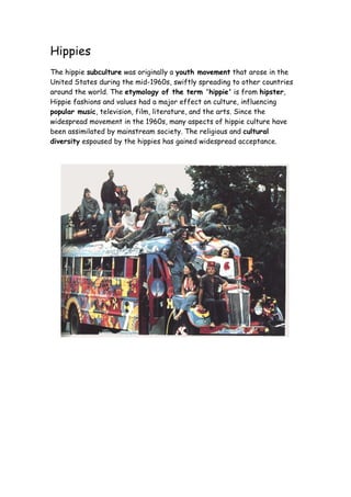 Hippies
The hippie subculture was originally a youth movement that arose in the
United States during the mid-1960s, swiftly spreading to other countries
around the world. The etymology of the term 'hippie' is from hipster,
Hippie fashions and values had a major effect on culture, influencing
popular music, television, film, literature, and the arts. Since the
widespread movement in the 1960s, many aspects of hippie culture have
been assimilated by mainstream society. The religious and cultural
diversity espoused by the hippies has gained widespread acceptance.
 