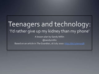 Teenagers and technology: 'I'd rather give up my kidney than my phone' A lesson plan by Sandy Millin @sandymillin Based on an article in The Guardian, 16 July 2010: http://bit.ly/emo58l 
