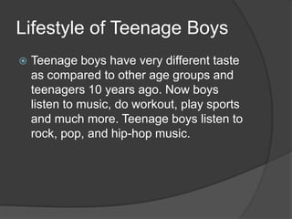 Lifestyle of Teenage Boys


Teenage boys have very different taste
as compared to other age groups and
teenagers 10 years ago. Now boys
listen to music, do workout, play sports
and much more. Teenage boys listen to
rock, pop, and hip-hop music.

 