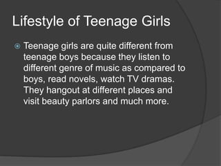 Lifestyle of Teenage Girls


Teenage girls are quite different from
teenage boys because they listen to
different genre of music as compared to
boys, read novels, watch TV dramas.
They hangout at different places and
visit beauty parlors and much more.

 