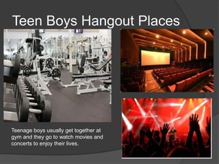 Teen Boys Hangout Places

Teenage boys usually get together at
gym and they go to watch movies and
concerts to enjoy their lives.

 
