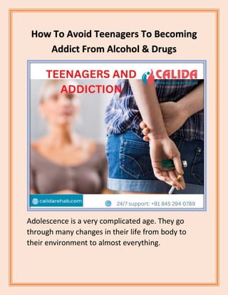 How To Avoid Teenagers To Becoming
Addict From Alcohol & Drugs
Adolescence is a very complicated age. They go
through many changes in their life from body to
their environment to almost everything.
 