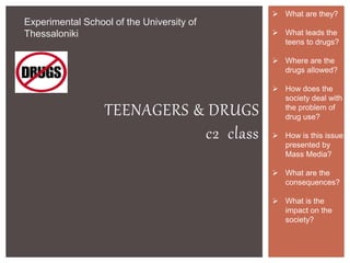 TEENAGERS & DRUGS
c2 class
Experimental School of the University of
Thessaloniki
 What are they?
 What leads the
teens to drugs?
 Where are the
drugs allowed?
 How does the
society deal with
the problem of
drug use?
 How is this issue
presented by
Mass Media?
 What are the
consequences?
 What is the
impact on the
society?
 