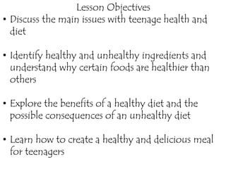 Lesson Objectives
• Discuss the main issues with teenage health and
diet
• Identify healthy and unhealthy ingredients and
understand why certain foods are healthier than
others
• Explore the benefits of a healthy diet and the
possible consequences of an unhealthy diet
• Learn how to create a healthy and delicious meal
for teenagers
 