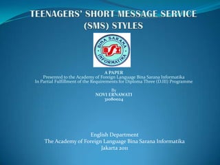 TEENAGERS’ SHORT MESSAGE SERVICE (SMS) STYLES A PAPERPresented to the Academy of Foreign Language BinaSaranaInformatikaIn Partial Fulfillment of the Requirements for Diploma Three (D.III) Programme   ByNOVI ERNAWATI31080024 English Department The Academy of Foreign Language BinaSaranaInformatika Jakarta 2011 