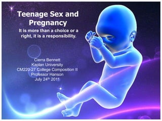Teenage Sex and Pregnancy It is more than a choice or a right, it is a responsibility. Cierra Bennett Kaplan University CM220-27 College Composition II Professor Hanson July 24th 2011 