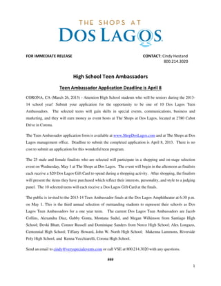 FOR IMMEDIATE RELEASE                                                      CONTACT: Cindy Hestand
                                                                                     800.214.3020


                              High School Teen Ambassadors
                     Teen Ambassador Application Deadline is April 8
CORONA, CA (March 26, 2013) - Attention High School students who will be seniors during the 2013-
14 school year! Submit your application for the opportunity to be one of 10 Dos Lagos Teen
Ambassadors.     The selected teens will gain skills in special events, communications, business and
marketing, and they will earn money as event hosts at The Shops at Dos Lagos, located at 2780 Cabot
Drive in Corona.

The Teen Ambassador application form is available at www.ShopDosLagos.com and at The Shops at Dos
Lagos management office. Deadline to submit the completed application is April 8, 2013. There is no
cost to submit an application for this wonderful teen program.

The 25 male and female finalists who are selected will participate in a shopping and on-stage selection
event on Wednesday, May 1 at The Shops at Dos Lagos. The event will begin in the afternoon as finalists
each receive a $20 Dos Lagos Gift Card to spend during a shopping activity. After shopping, the finalists
will present the items they have purchased which reflect their interests, personality, and style to a judging
panel. The 10 selected teens will each receive a Dos Lagos Gift Card at the finals.

The public is invited to the 2013-14 Teen Ambassador finals at the Dos Lagos Amphitheater at 6:30 p.m.
on May 1. This is the third annual selection of outstanding students to represent their schools as Dos
Lagos Teen Ambassadors for a one year term.         The current Dos Lagos Teen Ambassadors are Jacob
Collins, Alexandra Diaz, Gabby Gonta, Montana Sudul, and Megan Wilkinson from Santiago High
School; Devki Bhatt, Connor Russell and Dominique Sanders from Norco High School; Alex Longazo,
Centennial High School; Tiffany Howard, John W. North High School; Makenna Lammons, Riverside
Poly High School, and Kenna Vecchiarelli, Corona High School.

Send an email to cindy@veryspecialevents.com or call VSE at 800.214.3020 with any questions.

                                                    ###
                                                                                                           1
 