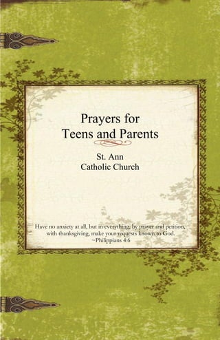Prayers for
Teens and Parents
St. Ann
Catholic Church
Have no anxiety at all, but in everything, by prayer and petition,
with thanksgiving, make your requests known to God.
~Philippians 4:6
 