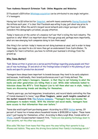 Teen Audience Research Extension Task: Online Magazine and Websites 
If Facebook's $19 billion Whatsapp acquisition can be attributed to one single instigator, 
it's teenagers. 
Having lost its $3 billion bid for Snapchat, and with teens consistently fleeing Facebook by 
the millions each year, it's clear that Facebook was willing to pay just about any price to 
get them back. When the world's largest social network and a major purveyor of data 
considers this demographic priceless, you pay attention. 
Today's teens are at the center of a massive turf war that's roiling the tech industry. The 
question is: why? What's so important about this age group and, perhaps more importantly, 
what are new emerging tech companies doing to lure them away? 
One thing's for certain: today's teens are not doing business as usual, and in order to keep 
them happy, you need to do a lot more than get an endorsement from Justin Bieber. To 
compete for teen's attention, you have to rethink your business's strategy from the 
ground up. 
Why Teens Matter? 
Task: Below written in green are a series points/findings regarding young people and their 
use of new technology. If and which of the findings below is helpful in the planning of your 
media and specific production decisions? 
Teenagers have always been important to brands because they tend to be early adopters 
and because, traditionally, their brand preferences aren't yet firmly defined. The 
difference with today's teenagers, however, is that they're not listening to what the 
media and older generations are telling them is cool. While older millennials looked to 
television shows like MTV's Total Request Live to tell them what was in style, today's 
teens are discovering trends and deciding for themselves. 
"Twenty years ago, you had magazines, broadcasters, and record labels controlling the flow 
of trends downward to teens," says Oliver Pangborn, senior youth insights consultant at 
the market research firm The Futures Company. "Teenagers have now become the 
gatekeepers to modern trends. With the internet and social media, teenagers have 
more access to that information than ever before." 
Teens also wield significant purchasing power. According to a 2013 Nielsen survey, 29 
percent of teens live in homes where household income is $100,000 or higher. These teens 
aren't just buying for themselves, either. According to Mary Leigh Bliss, trends editor at 
YPulse, a youth-focused market research firm, "Teens are now passing technology down to 
their parents, not the other way around." 
Bliss adds,"We hear from teens that they were the ones telling their parents to buy 
iPhones and tablets. They were the driving force behind their family's technology switch." 
 