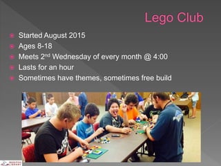  Started August 2015
 Ages 8-18
 Meets 2nd Wednesday of every month @ 4:00
 Lasts for an hour
 Sometimes have themes, sometimes free build
 