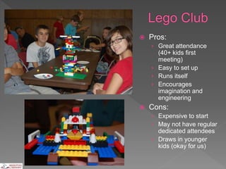  Pros:
› Great attendance
(40+ kids first
meeting)
› Easy to set up
› Runs itself
› Encourages
imagination and
engineering
 Cons:
› Expensive to start
› May not have regular
dedicated attendees
› Draws in younger
kids (okay for us)
 