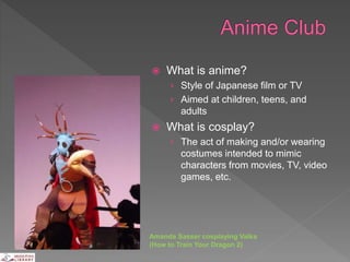  What is anime?
› Style of Japanese film or TV
› Aimed at children, teens, and
adults
 What is cosplay?
› The act of making and/or wearing
costumes intended to mimic
characters from movies, TV, video
games, etc.
Amanda Sasser cosplaying Valka
(How to Train Your Dragon 2)
 