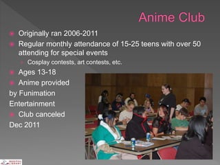 Originally ran 2006-2011
 Regular monthly attendance of 15-25 teens with over 50
attending for special events
› Cosplay contests, art contests, etc.
 Ages 13-18
 Anime provided
by Funimation
Entertainment
 Club canceled
Dec 2011
 