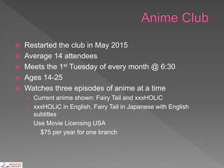 Restarted the club in May 2015
 Average 14 attendees
 Meets the 1st Tuesday of every month @ 6:30
 Ages 14-25
 Watches three episodes of anime at a time
› Current anime shown: Fairy Tail and xxxHOLiC
› xxxHOLiC in English, Fairy Tail in Japanese with English
subtitles
› Use Movie Licensing USA
 $75 per year for one branch
 