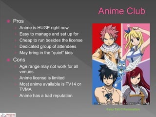  Pros
› Anime is HUGE right now
› Easy to manage and set up for
› Cheap to run besides the license
› Dedicated group of attendees
› May bring in the “quiet” kids
 Cons
› Age range may not work for all
venues
› Anime license is limited
› Most anime available is TV14 or
TVMA
› Anime has a bad reputation
Fairy Tail © Funimation
 