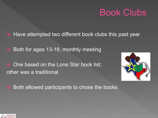  Have attempted two different book clubs this past year
 Both for ages 13-18, monthly meeting
 One based on the Lone Star book list;
other was a traditional
 Both allowed participants to chose the books
 