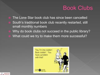  The Lone Star book club has since been cancelled
 South’s traditional book club recently restarted, still
small monthly numbers
 Why do book clubs not succeed in the public library?
 What could we try to make them more successful?
 