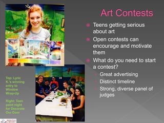  Teens getting serious
about art
 Open contests can
encourage and motivate
them
 What do you need to start
a contest?
› Great advertising
› Distinct timeline
› Strong, diverse panel of
judges
Top: Lyric
K.’s winning
entry to
Window
Wrap-Up
Right: Teen
paint night
for Decorate
Our Door
 