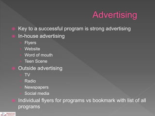  Key to a successful program is strong advertising
 In-house advertising
› Flyers
› Website
› Word of mouth
› Teen Scene
 Outside advertising
› TV
› Radio
› Newspapers
› Social media
 Individual flyers for programs vs bookmark with list of all
programs
 