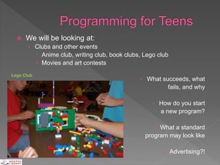  We will be looking at:
› Clubs and other events
 Anime club, writing club, book clubs, Lego club
 Movies and art contests
› What succeeds, what
fails, and why
› How do you start
a new program?
› What a standard
program may look like
› Advertising?!
Lego Club
 