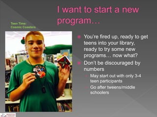  You’re fired up, ready to get
teens into your library,
ready to try some new
programs… now what?
 Don’t be discouraged by
numbers
› May start out with only 3-4
teen participants
› Go after tweens/middle
schoolers
Teen Time:
Cosmic Coasters
 